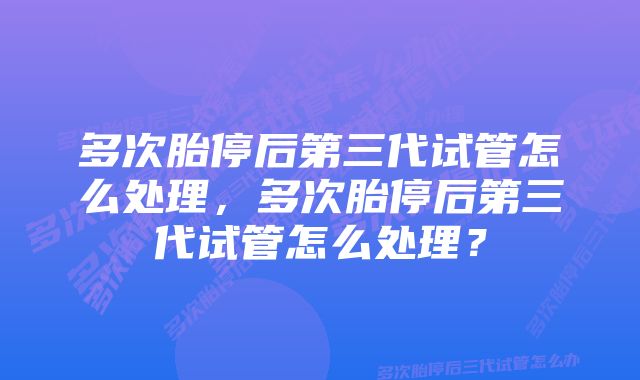 多次胎停后第三代试管怎么处理，多次胎停后第三代试管怎么处理？