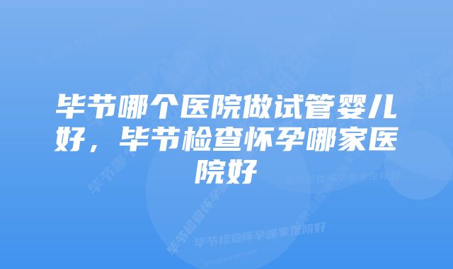 毕节哪个医院做试管婴儿好，毕节检查怀孕哪家医院好