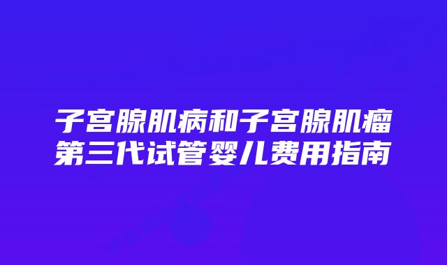 子宫腺肌病和子宫腺肌瘤第三代试管婴儿费用指南