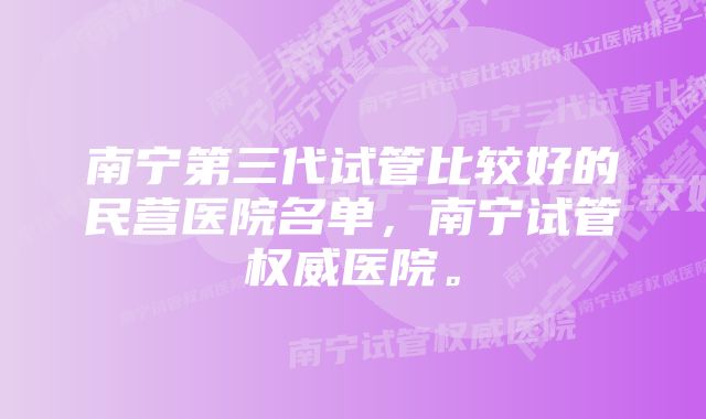 南宁第三代试管比较好的民营医院名单，南宁试管权威医院。