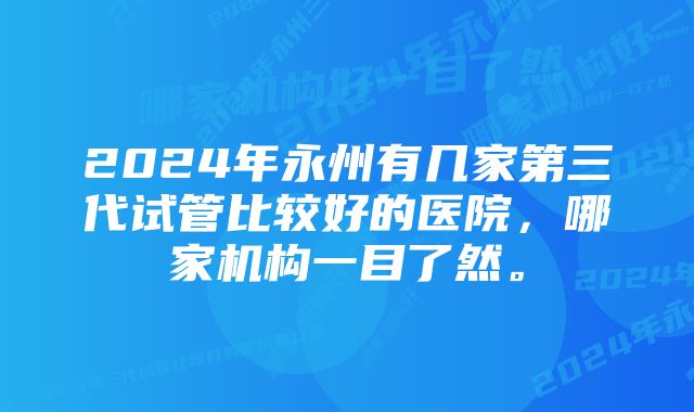 2024年永州有几家第三代试管比较好的医院，哪家机构一目了然。