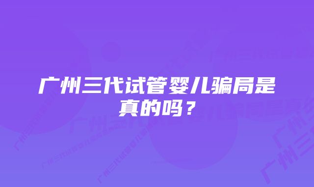 广州三代试管婴儿骗局是真的吗？