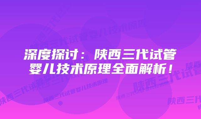 深度探讨：陕西三代试管婴儿技术原理全面解析！