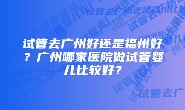 试管去广州好还是福州好？广州哪家医院做试管婴儿比较好？