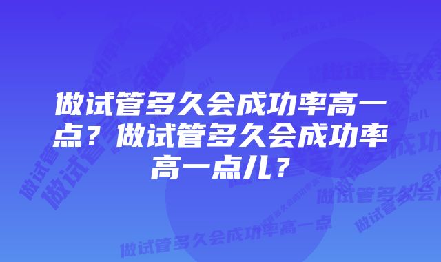 做试管多久会成功率高一点？做试管多久会成功率高一点儿？