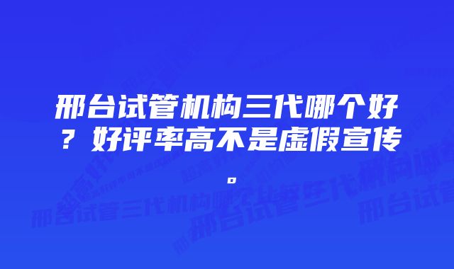 邢台试管机构三代哪个好？好评率高不是虚假宣传。