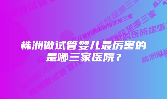 株洲做试管婴儿最厉害的是哪三家医院？