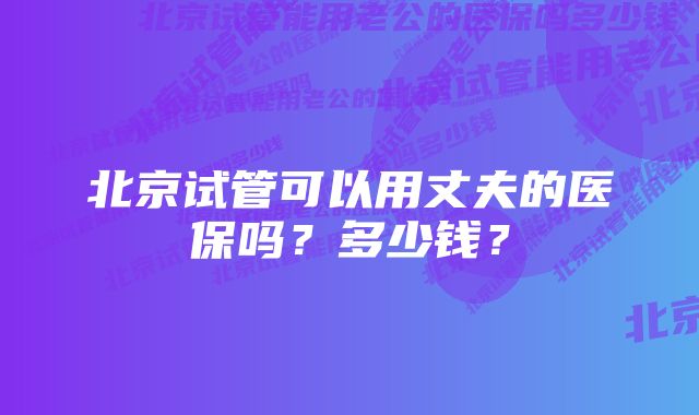 北京试管可以用丈夫的医保吗？多少钱？