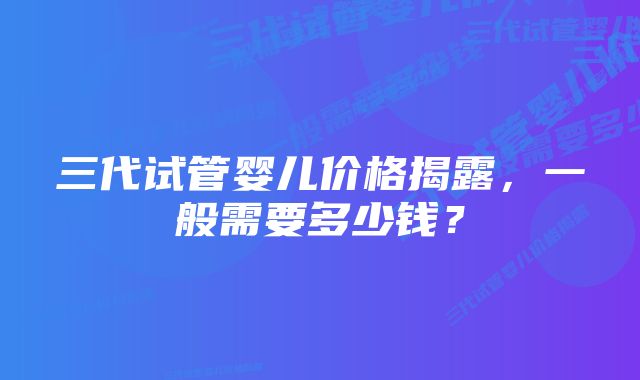 三代试管婴儿价格揭露，一般需要多少钱？