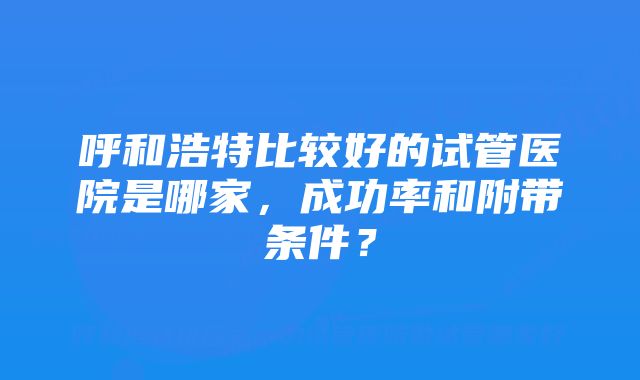 呼和浩特比较好的试管医院是哪家，成功率和附带条件？