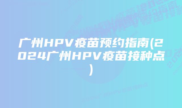 广州HPV疫苗预约指南(2024广州HPV疫苗接种点)