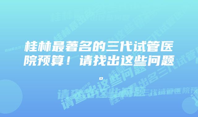 桂林最著名的三代试管医院预算！请找出这些问题。