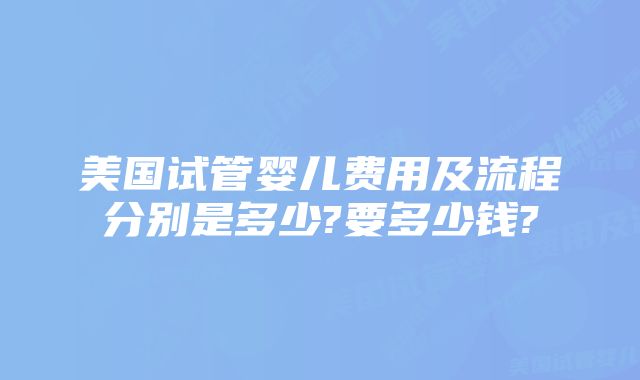 美国试管婴儿费用及流程分别是多少?要多少钱?