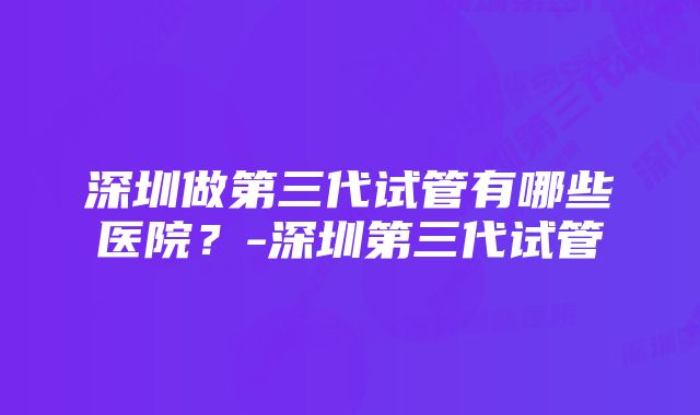 深圳做第三代试管有哪些医院？-深圳第三代试管