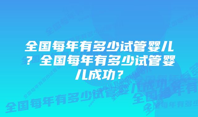 全国每年有多少试管婴儿？全国每年有多少试管婴儿成功？