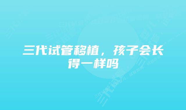 三代试管移植，孩子会长得一样吗