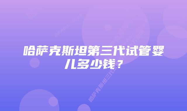 哈萨克斯坦第三代试管婴儿多少钱？