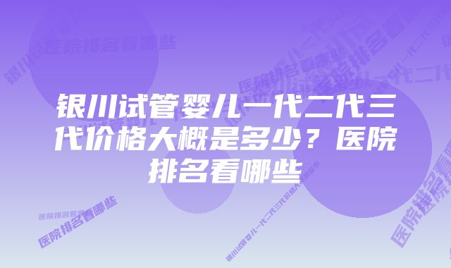 银川试管婴儿一代二代三代价格大概是多少？医院排名看哪些