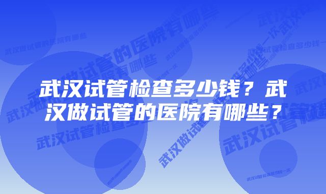 武汉试管检查多少钱？武汉做试管的医院有哪些？