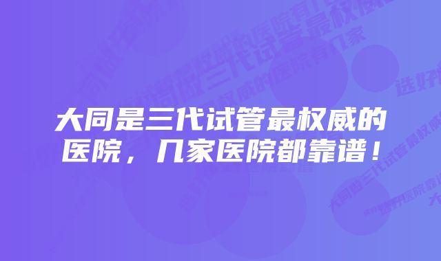 大同是三代试管最权威的医院，几家医院都靠谱！