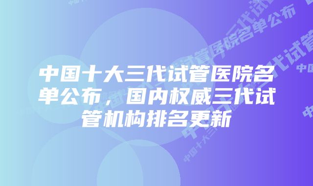 中国十大三代试管医院名单公布，国内权威三代试管机构排名更新