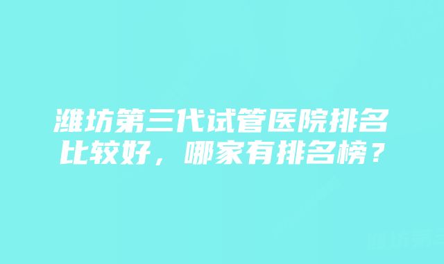 潍坊第三代试管医院排名比较好，哪家有排名榜？