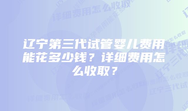 辽宁第三代试管婴儿费用能花多少钱？详细费用怎么收取？