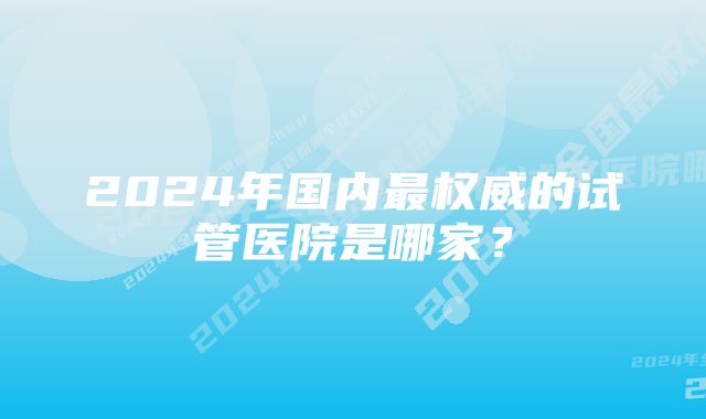 2024年国内最权威的试管医院是哪家？