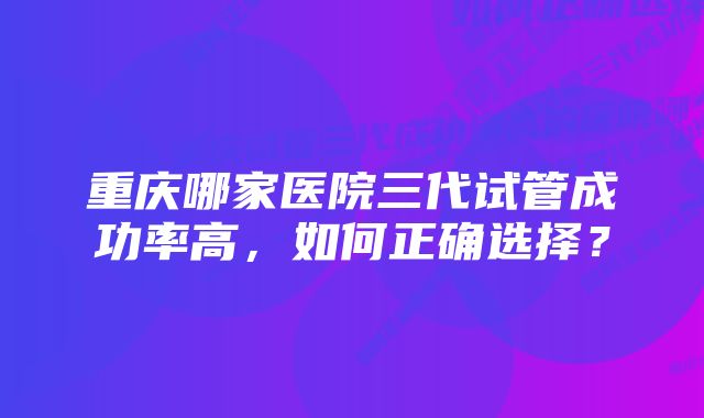 重庆哪家医院三代试管成功率高，如何正确选择？