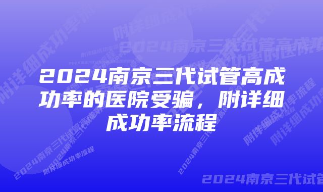 2024南京三代试管高成功率的医院受骗，附详细成功率流程