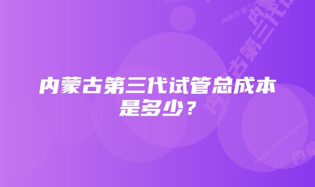 内蒙古第三代试管总成本是多少？