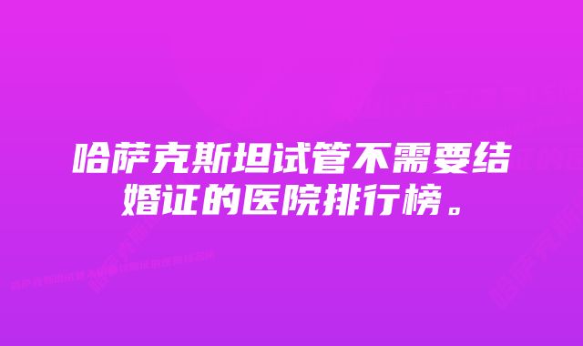 哈萨克斯坦试管不需要结婚证的医院排行榜。