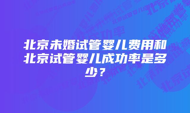 北京未婚试管婴儿费用和北京试管婴儿成功率是多少？