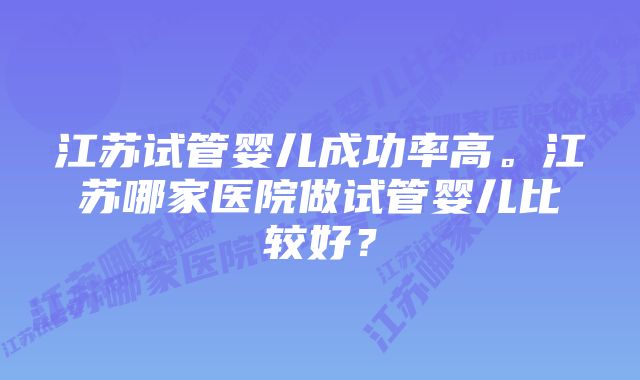 江苏试管婴儿成功率高。江苏哪家医院做试管婴儿比较好？