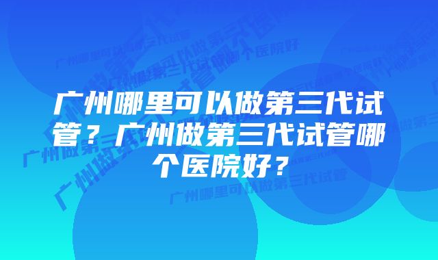 广州哪里可以做第三代试管？广州做第三代试管哪个医院好？