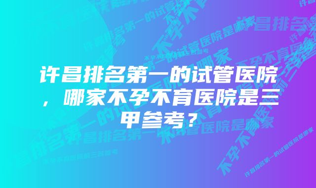 许昌排名第一的试管医院，哪家不孕不育医院是三甲参考？