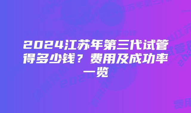 2024江苏年第三代试管得多少钱？费用及成功率一览