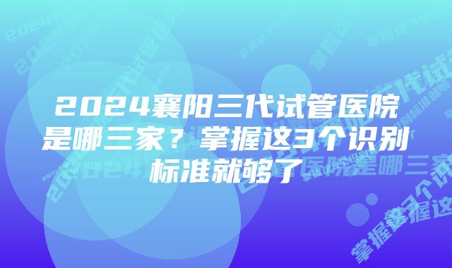 2024襄阳三代试管医院是哪三家？掌握这3个识别标准就够了