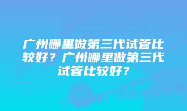 广州哪里做第三代试管比较好？广州哪里做第三代试管比较好？