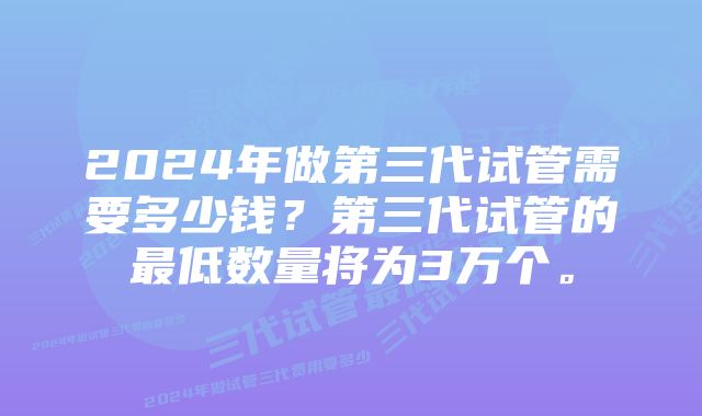 2024年做第三代试管需要多少钱？第三代试管的最低数量将为3万个。