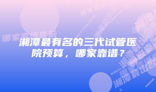 湘潭最有名的三代试管医院预算，哪家靠谱？