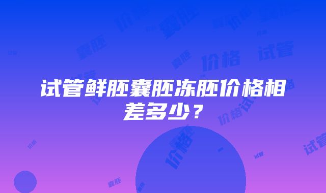 试管鲜胚囊胚冻胚价格相差多少？