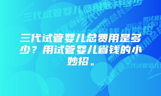 三代试管婴儿总费用是多少？用试管婴儿省钱的小妙招。