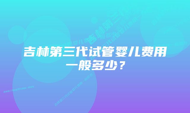 吉林第三代试管婴儿费用一般多少？