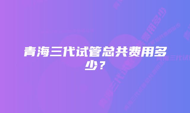 青海三代试管总共费用多少？