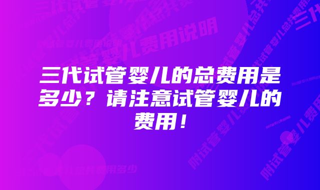 三代试管婴儿的总费用是多少？请注意试管婴儿的费用！