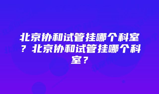 北京协和试管挂哪个科室？北京协和试管挂哪个科室？