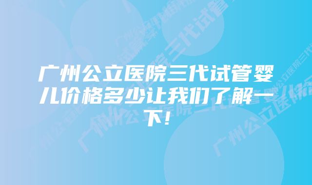 广州公立医院三代试管婴儿价格多少让我们了解一下!