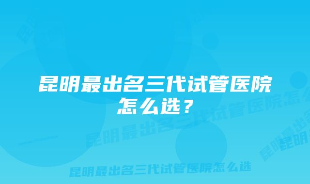 昆明最出名三代试管医院怎么选？