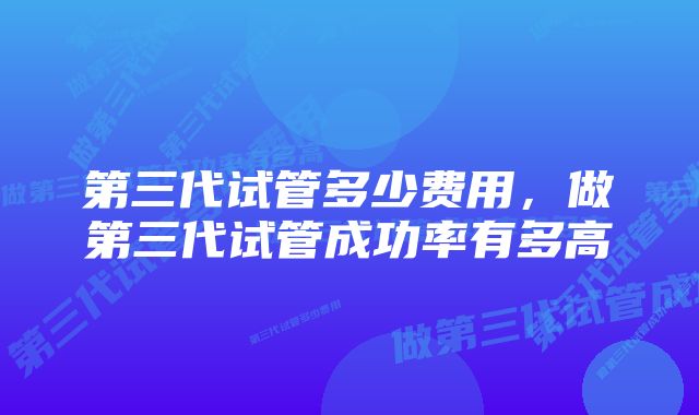 第三代试管多少费用，做第三代试管成功率有多高